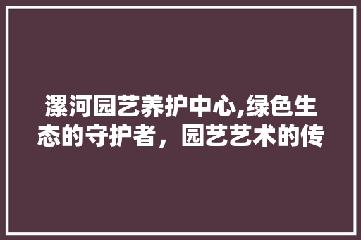 漯河园艺养护中心,绿色生态的守护者，园艺艺术的传承者 花朵知识