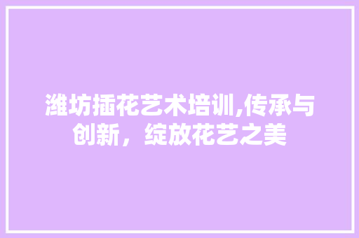 潍坊插花艺术培训,传承与创新，绽放花艺之美 农业常识