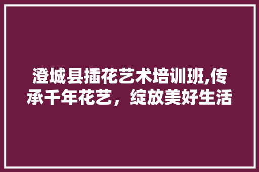 澄城县插花艺术培训班,传承千年花艺，绽放美好生活 番茄种植技巧