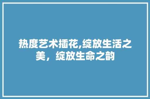热度艺术插花,绽放生活之美,绽放生命之韵 土壤施肥 热度艺术插花,绽放生活之美,绽放生命之韵 土壤施肥