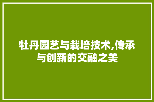 牡丹园艺与栽培技术,传承与创新的交融之美