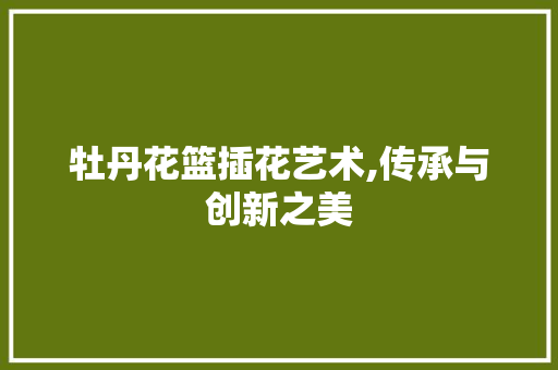 牡丹花篮插花艺术,传承与创新之美 花朵知识