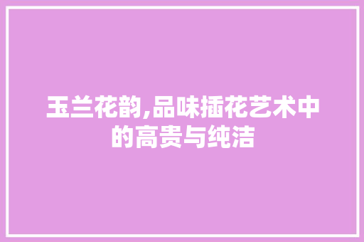 玉兰花韵,品味插花艺术中的高贵与纯洁 植物种类