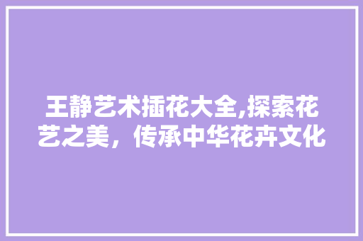 王静艺术插花大全,探索花艺之美，传承中华花卉文化