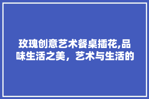 玫瑰创意艺术餐桌插花,品味生活之美，艺术与生活的完美融合