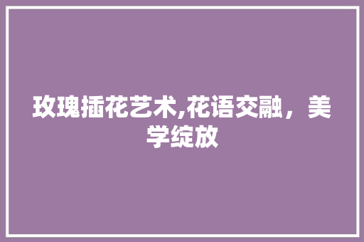 玫瑰插花艺术,花语交融，美学绽放 花朵知识