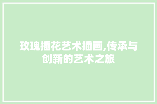 玫瑰插花艺术插画,传承与创新的艺术之旅