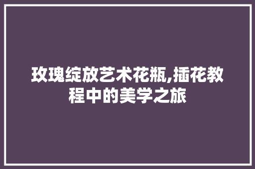 玫瑰绽放艺术花瓶,插花教程中的美学之旅 花朵知识