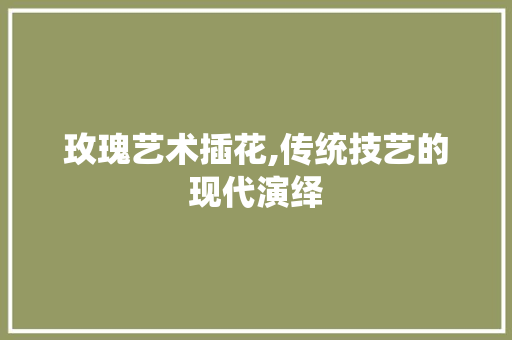 玫瑰艺术插花,传统技艺的现代演绎 番茄种植技巧