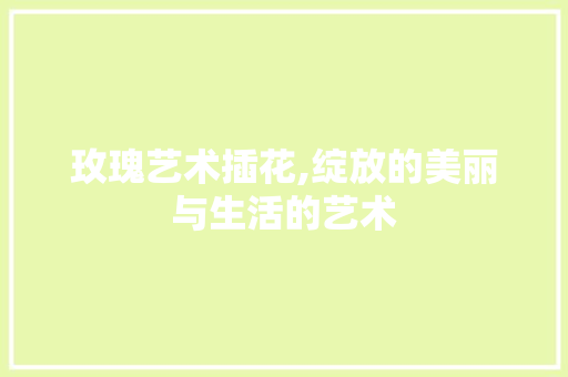 玫瑰艺术插花,绽放的美丽与生活的艺术 番茄种植技巧