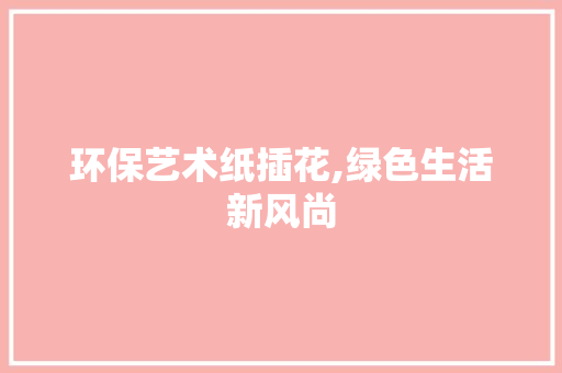 环保艺术纸插花,绿色生活新风尚 土壤施肥