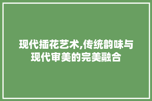 现代插花艺术,传统韵味与现代审美的完美融合
