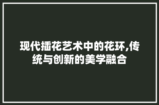 现代插花艺术中的花环,传统与创新的美学融合 农业常识 现代插花艺术中的花环,传统与创新的美学融合 农业常识