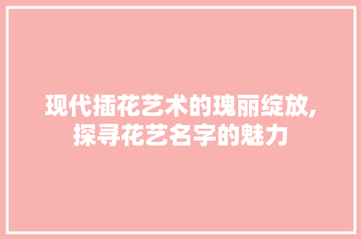 现代插花艺术的瑰丽绽放,探寻花艺名字的魅力 农业常识