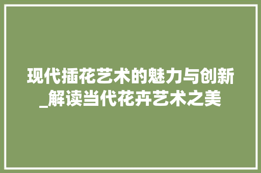 现代插花艺术的魅力与创新_解读当代花卉艺术之美