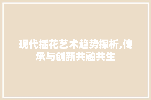 现代插花艺术趋势探析,传承与创新共融共生