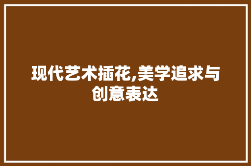 现代艺术插花,美学追求与创意表达