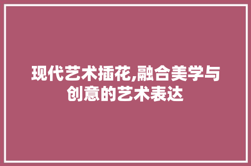 现代艺术插花,融合美学与创意的艺术表达