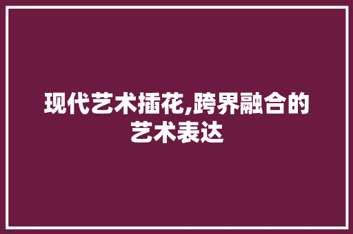 现代艺术插花,跨界融合的艺术表达 种植技巧