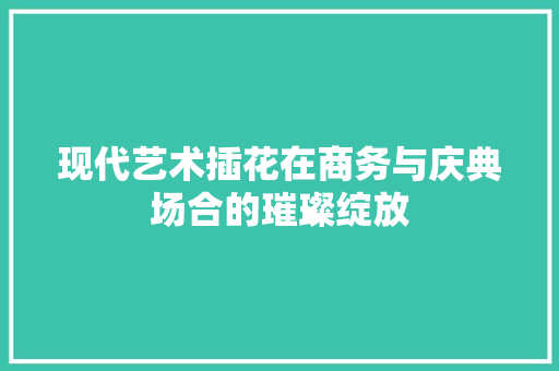 现代艺术插花在商务与庆典场合的璀璨绽放 番茄种植技巧