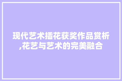 现代艺术插花获奖作品赏析,花艺与艺术的完美融合 农业常识
