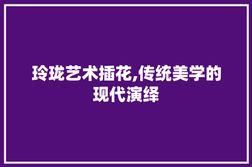 玲珑艺术插花,传统美学的现代演绎