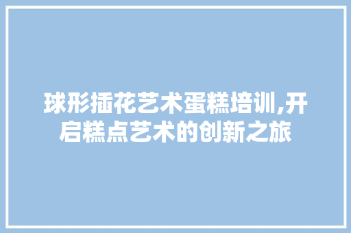 球形插花艺术蛋糕培训,开启糕点艺术的创新之旅