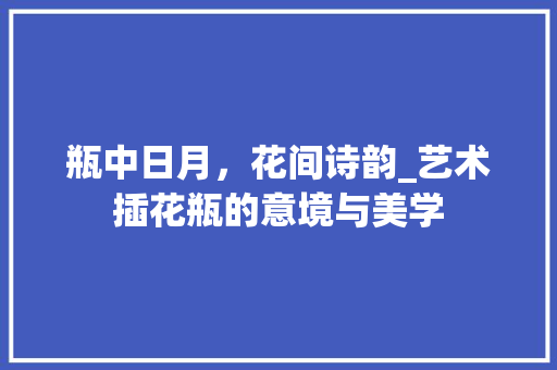 瓶中日月，花间诗韵_艺术插花瓶的意境与美学 农业常识