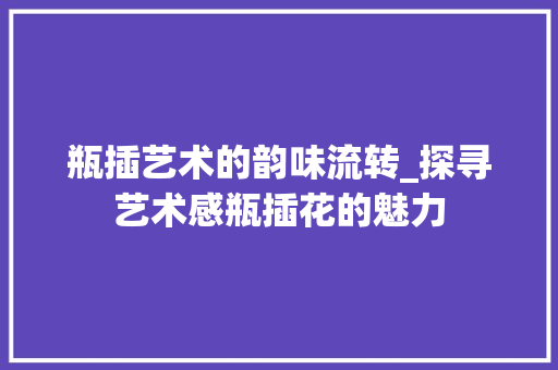 瓶插艺术的韵味流转_探寻艺术感瓶插花的魅力 番茄种植技巧