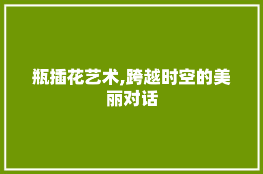 瓶插花艺术,跨越时空的美丽对话 花朵知识