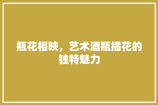 瓶花相映，艺术酒瓶插花的独特魅力