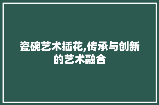 瓷碗艺术插花,传承与创新的艺术融合 土壤施肥