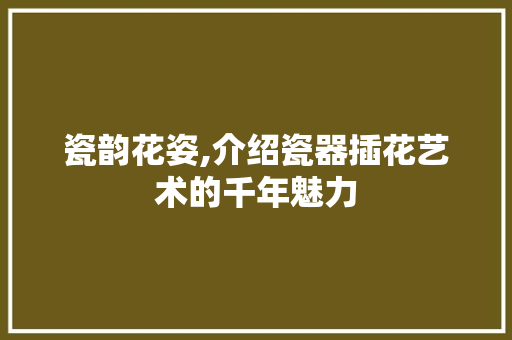 瓷韵花姿,介绍瓷器插花艺术的千年魅力 番茄种植技巧