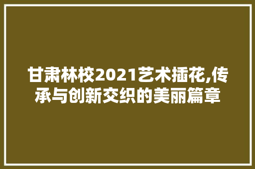 甘肃林校2021艺术插花,传承与创新交织的美丽篇章 农业常识
