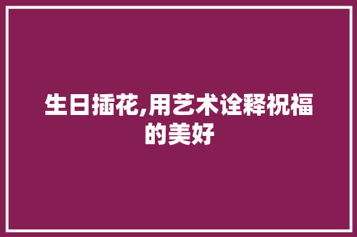 生日插花,用艺术诠释祝福的美好 种植技巧
