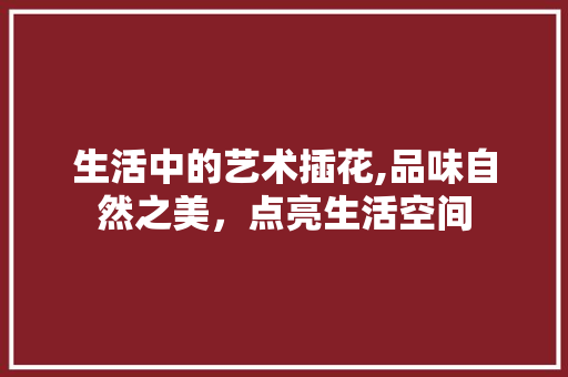 生活中的艺术插花,品味自然之美，点亮生活空间 植物种类