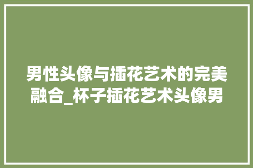 男性头像与插花艺术的完美融合_杯子插花艺术头像男赏析 种植技巧