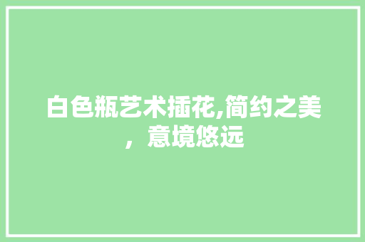 白色瓶艺术插花,简约之美，意境悠远