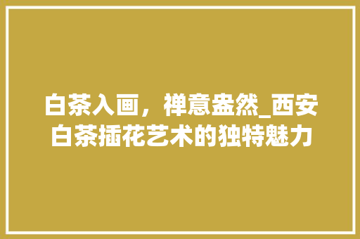 白茶入画，禅意盎然_西安白茶插花艺术的独特魅力