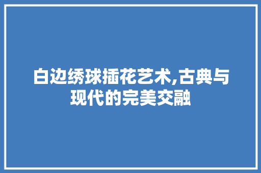 白边绣球插花艺术,古典与现代的完美交融 花朵知识 白边绣球插花艺术,古典与现代的完美交融 花朵知识