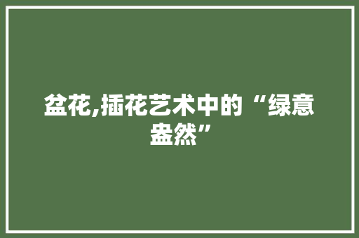 盆花,插花艺术中的“绿意盎然” 农业常识