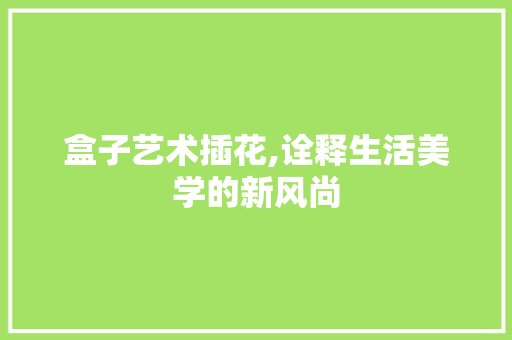 盒子艺术插花,诠释生活美学的新风尚 农业常识