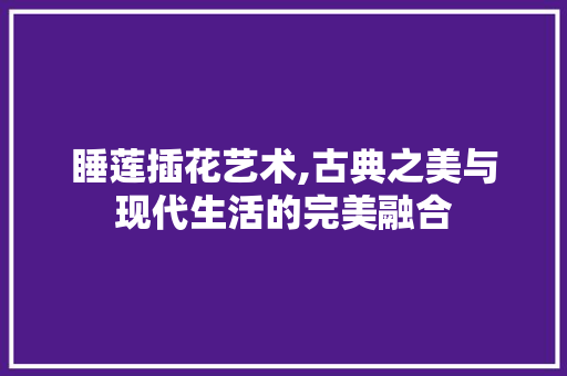 睡莲插花艺术,古典之美与现代生活的完美融合 花朵知识