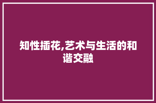 知性插花,艺术与生活的和谐交融 花朵知识