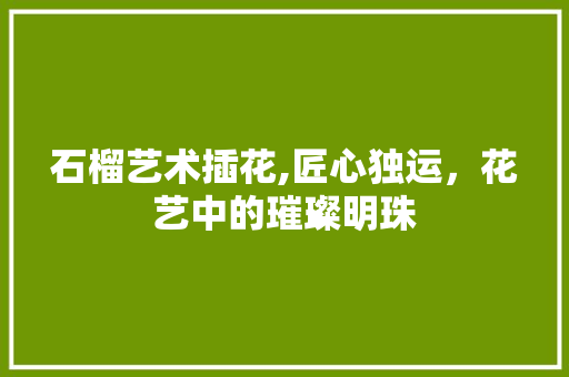 石榴艺术插花,匠心独运，花艺中的璀璨明珠