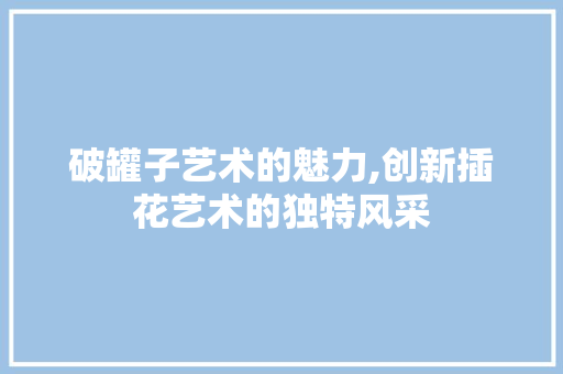 破罐子艺术的魅力,创新插花艺术的独特风采 花朵知识