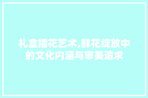 礼盒插花艺术,鲜花绽放中的文化内涵与审美追求