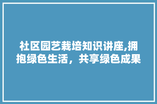 社区园艺栽培知识讲座,拥抱绿色生活，共享绿色成果 土壤施肥