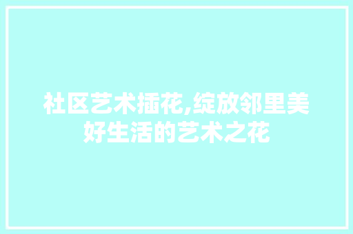 社区艺术插花,绽放邻里美好生活的艺术之花 花朵知识