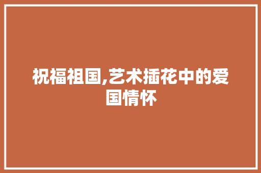 祝福祖国,艺术插花中的爱国情怀 番茄种植技巧